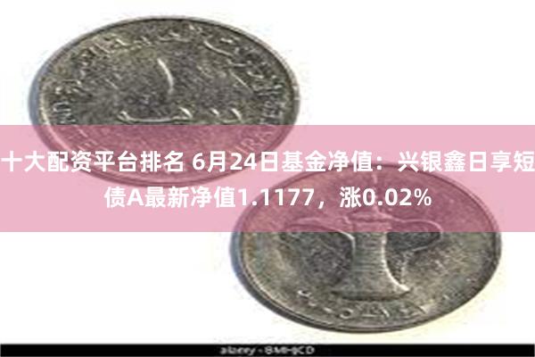 十大配资平台排名 6月24日基金净值：兴银鑫日享短债A最新净值1.1177，涨0.02%