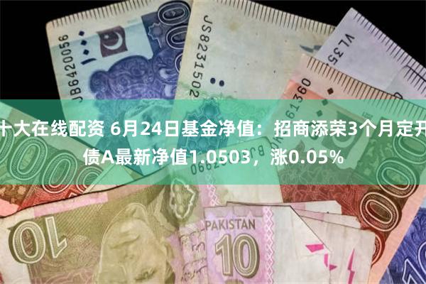 十大在线配资 6月24日基金净值：招商添荣3个月定开债A最新净值1.0503，涨0.05%