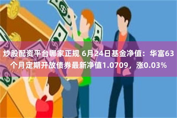 炒股配资平台哪家正规 6月24日基金净值：华富63个月定期开放债券最新净值1.0709，涨0.03%