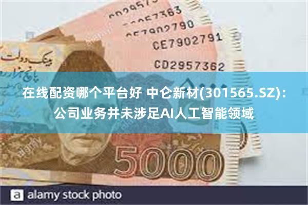 在线配资哪个平台好 中仑新材(301565.SZ)：公司业务并未涉足AI人工智能领域