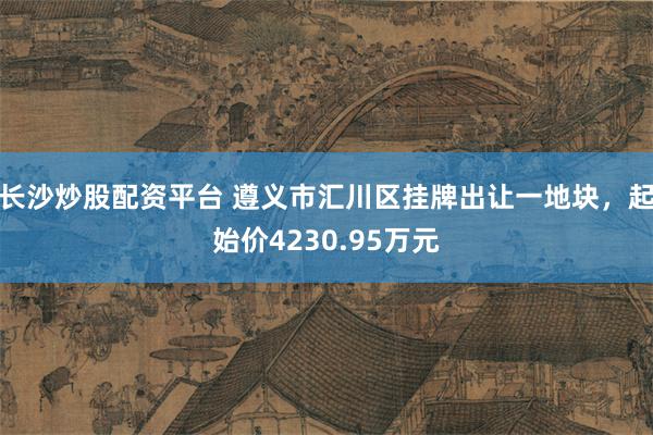 长沙炒股配资平台 遵义市汇川区挂牌出让一地块，起始价4230.95万元