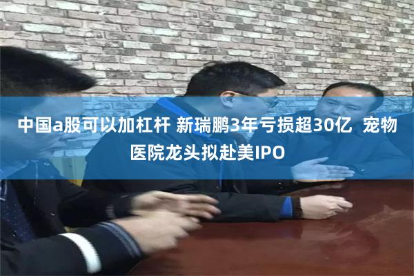 中国a股可以加杠杆 新瑞鹏3年亏损超30亿  宠物医院龙头拟赴美IPO