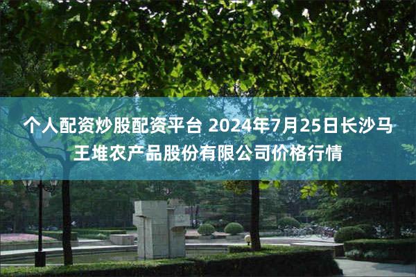 个人配资炒股配资平台 2024年7月25日长沙马王堆农产品股份有限公司价格行情