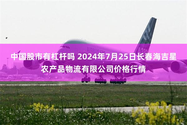 中国股市有杠杆吗 2024年7月25日长春海吉星农产品物流有限公司价格行情