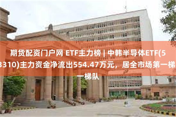 期货配资门户网 ETF主力榜 | 中韩半导体ETF(513310)主力资金净流出554.47万元，居全市场第一梯队