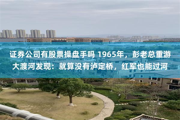 证券公司有股票操盘手吗 1965年，彭老总重游大渡河发现：就算没有泸定桥，红军也能过河