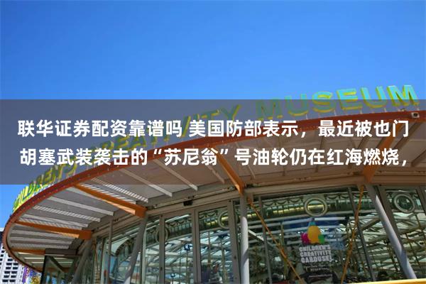 联华证券配资靠谱吗 美国防部表示，最近被也门胡塞武装袭击的“苏尼翁”号油轮仍在红海燃烧，