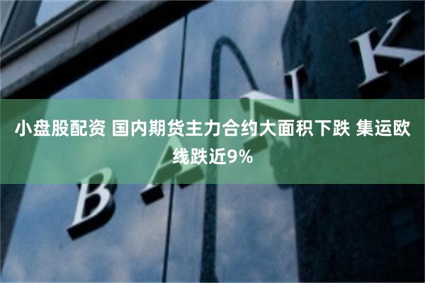 小盘股配资 国内期货主力合约大面积下跌 集运欧线跌近9%