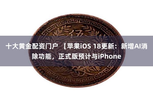 十大黄金配资门户 【苹果iOS 18更新：新增AI消除功能，正式版预计与iPhone