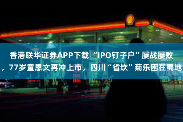 香港联华证券APP下载 “IPO钉子户”屡战屡败，77岁童恩文再冲上市，四川“省饮”菊乐困在蜀地