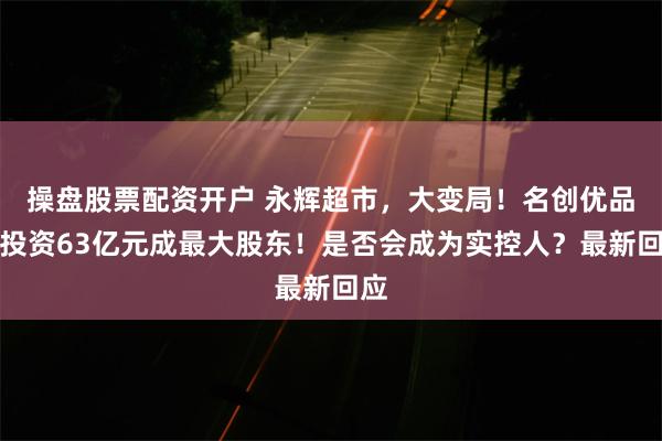 操盘股票配资开户 永辉超市，大变局！名创优品拟投资63亿元成最大股东！是否会成为实控人？最新回应