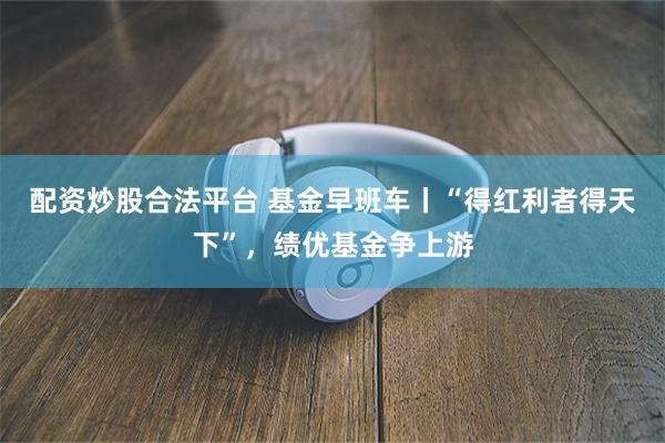 配资炒股合法平台 基金早班车丨“得红利者得天下”，绩优基金争上游