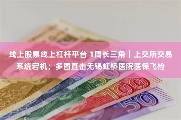 线上股票线上杠杆平台 1周长三角｜上交所交易系统宕机；多图直击无锡虹桥医院医保飞检