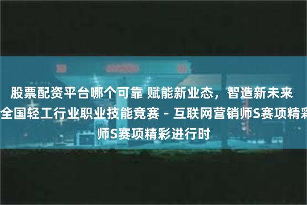 股票配资平台哪个可靠 赋能新业态，智造新未来 2024年全国轻工行业职业技能竞赛－互联网营销师S赛项精彩进行时