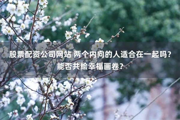 股票配资公司网站 两个内向的人适合在一起吗？能否共绘幸福画卷？