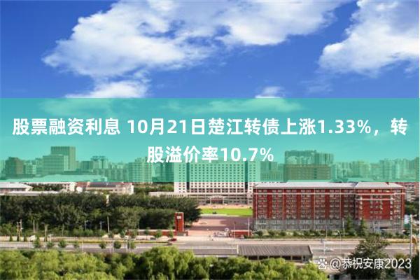 股票融资利息 10月21日楚江转债上涨1.33%，转股溢价率10.7%