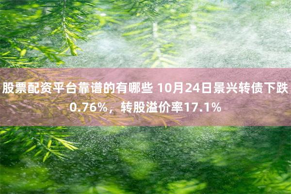 股票配资平台靠谱的有哪些 10月24日景兴转债下跌0.76%，转股溢价率17.1%