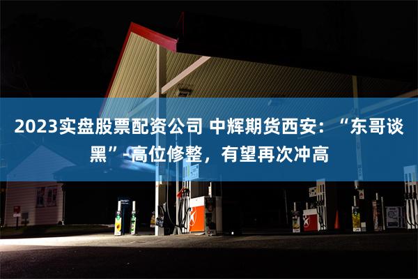 2023实盘股票配资公司 中辉期货西安：“东哥谈黑”-高位修整，有望再次冲高