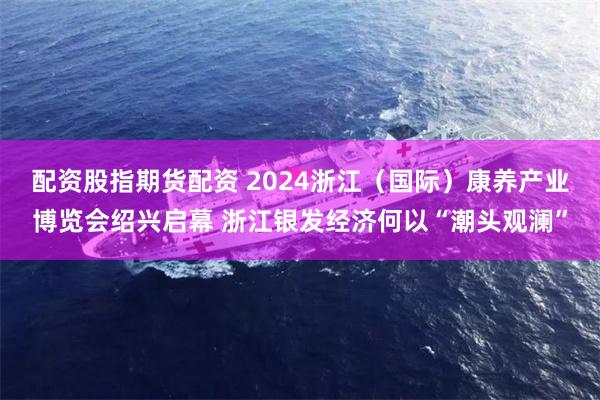 配资股指期货配资 2024浙江（国际）康养产业博览会绍兴启幕 浙江银发经济何以“潮头观澜”