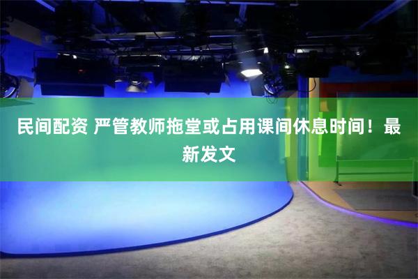 民间配资 严管教师拖堂或占用课间休息时间！最新发文