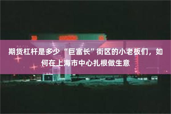 期货杠杆是多少 “巨富长”街区的小老板们，如何在上海市中心扎根做生意