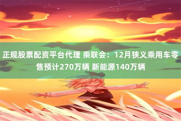 正规股票配资平台代理 乘联会：12月狭义乘用车零售预计270万辆 新能源140万辆