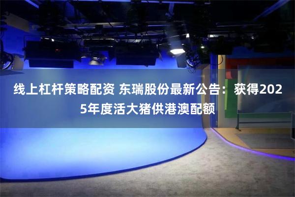 线上杠杆策略配资 东瑞股份最新公告：获得2025年度活大猪供港澳配额