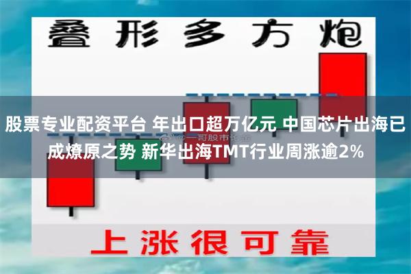 股票专业配资平台 年出口超万亿元 中国芯片出海已成燎原之势 新华出海TMT行业周涨逾2%