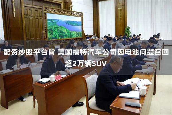 配资炒股平台皆 美国福特汽车公司因电池问题召回超2万辆SUV