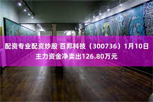 配资专业配资炒股 百邦科技（300736）1月10日主力资金净卖出126.80万元