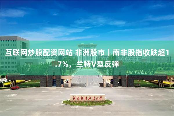 互联网炒股配资网站 非洲股市｜南非股指收跌超1.7%，兰特V型反弹