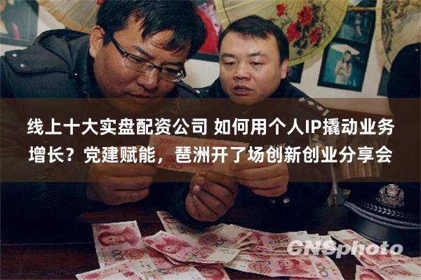 线上十大实盘配资公司 如何用个人IP撬动业务增长？党建赋能，琶洲开了场创新创业分享会