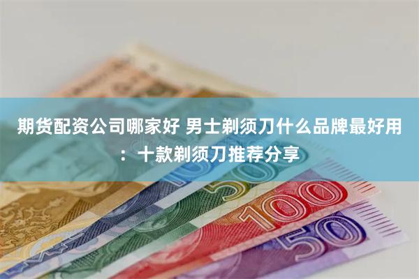 期货配资公司哪家好 男士剃须刀什么品牌最好用：十款剃须刀推荐分享